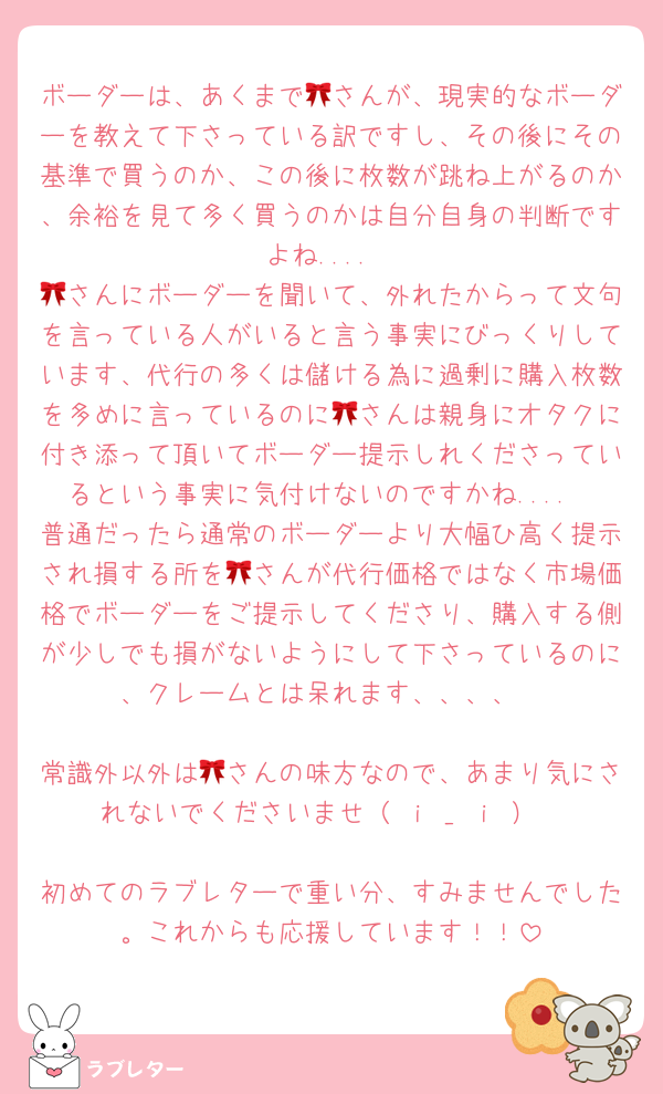 ボーダーは、あくまで🎀さんが、現実的なボーダーを教えて下さっている訳ですし、その後にその基準で買うのか、この後に枚数が跳ね上がるのか、余裕を見て多く買うのかは自分自身の判断ですよね....
🎀さんにボーダーを聞いて、外れたからって文句を言っている人がいると言う事実にびっくりしています、代行の多くは儲ける為に過剰に購入枚数を多めに言っているのに🎀さんは親身にオタクに付き添って頂いてボーダー提示しれくださっているという事実に気付けないのですかね....
普通だったら通常のボーダーより大幅ひ高く提示され損する所を🎀さんが代行価格ではなく市場価格でボーダーをご提示してくださり、購入する側が少しでも損がないようにして下さっているのに、クレームとは呆れます、、、、

常識外以外は🎀さんの味方なので、あまり気にされないでくださいませ（ ｉ _ ｉ ）

初めてのラブレターで重い分、すみませんでした。これからも応援しています！！