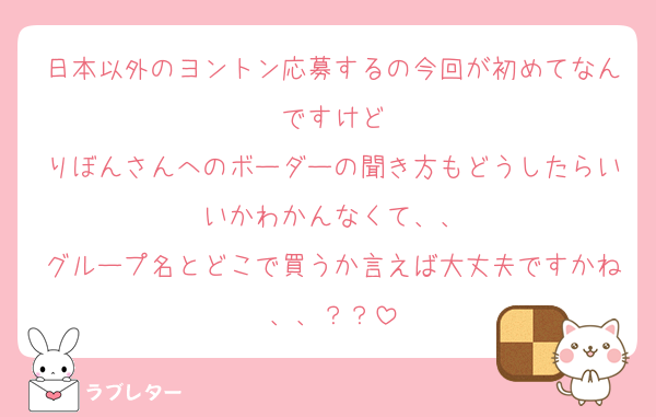 日本以外のヨントン応募するの今回が初めてなんですけど
りぼんさんへのボーダーの聞き方もどうしたらいいかわかんなくて、、
グループ名とどこで買うか言えば大丈夫ですかね、、？？