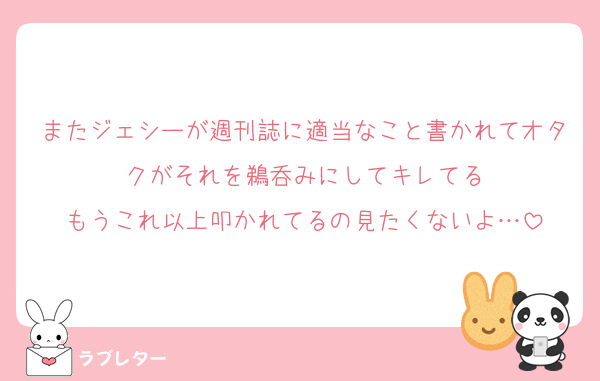 またジェシーが週刊誌に適当なこと書かれてオタクがそれを鵜呑みにしてキレてる
もうこれ以上叩かれてるの見たくないよ…