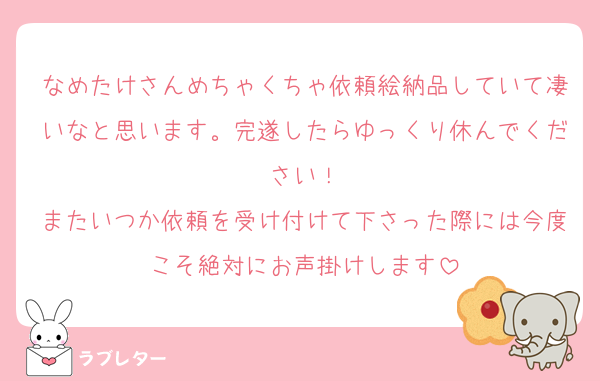 なめたけさんめちゃくちゃ依頼絵納品していて凄いなと思います。完遂したらゆっくり休んでください！
またいつか依頼を受け付けて下さった際には今度こそ絶対にお声掛けします