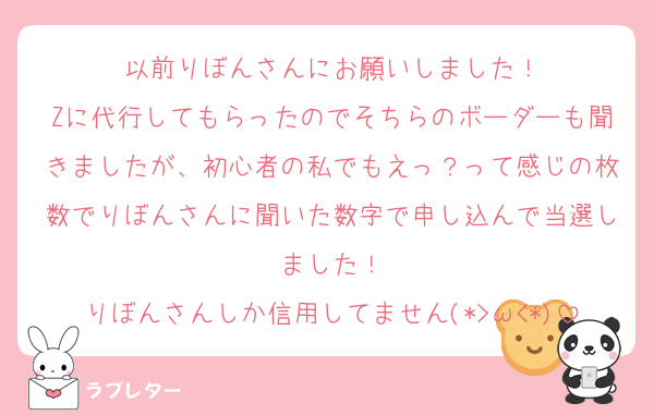 以前りぼんさんにお願いしました！
Zに代行してもらったのでそちらのボーダーも聞きましたが、初心者の私でもえっ？って感じの枚数でりぼんさんに聞いた数字で申し込んで当選しました‎‎！
りぼんさんしか信用してません(*>ω<*)
