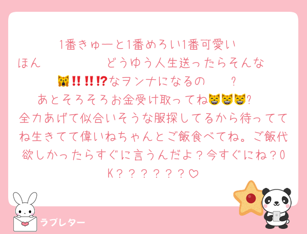 1番きゅーと1番めろい1番可愛い
ほん𝑀𝑂𝑁𝐸𝑌どうゆう人生送ったらそんな𝑺𝒐 𝒄𝒖𝒕𝒆なヲンナになるの🙀‼️‼️⁉️
あとそろそろお金受け取ってね😸😸😸❓
全力あげて似合いそうな服探してるから待っててね生きてて偉いねちゃんとご飯食べてね。ご飯代欲しかったらすぐに言うんだよ？今すぐにね？OK？？？？？？