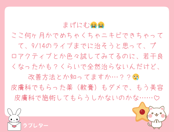 まげにむ😭😭
ここ何ヶ月かでめちゃくちゃニキビできちゃってて、9/14のライブまでに治そうと思って、プロアクティブとか色々試してみてるのに、若干良くなったかも？くらいで全然治らないんだけど、改善方法とか知ってますか…？？😢
皮膚科でもらった薬（軟膏）もダメで、もう美容皮膚科で施術してもらうしかないのかな……