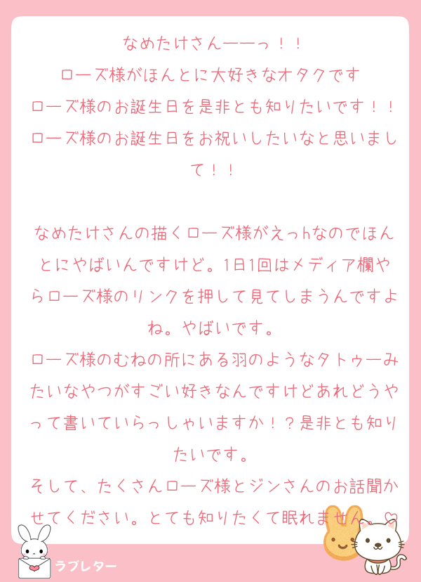 なめたけさんーーっ！！
ローズ様がほんとに大好きなオタクです♡
ローズ様のお誕生日を是非とも知りたいです！！ローズ様のお誕生日をお祝いしたいなと思いまして！！

なめたけさんの描くローズ様がえっhなのでほんとにやばいんですけど。1日1回はメディア欄やらローズ様のリンクを押して見てしまうんですよね。やばいです。
ローズ様のむねの所にある羽のようなタトゥーみたいなやつがすごい好きなんですけどあれどうやって書いていらっしゃいますか！？是非とも知りたいです。
そして、たくさんローズ様とジンさんのお話聞かせてください。とても知りたくて眠れません。