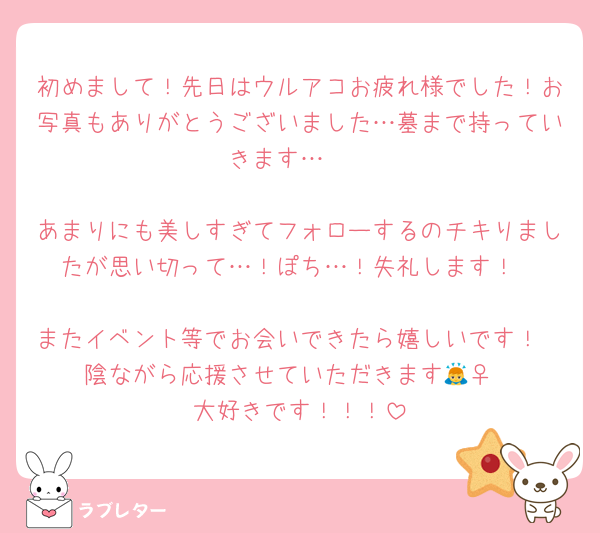 初めまして！先日はウルアコお疲れ様でした！お写真もありがとうございました…墓まで持っていきます…🫶

あまりにも美しすぎてフォローするのチキりましたが思い切って…！ぽち…！失礼します！

またイベント等でお会いできたら嬉しいです！
陰ながら応援させていただきます🙇‍♀️
大好きです！！！