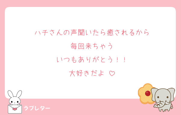 ハチさんの声聞いたら癒されるから
毎回来ちゃう
いつもありがとう！！
大好きだよ♡