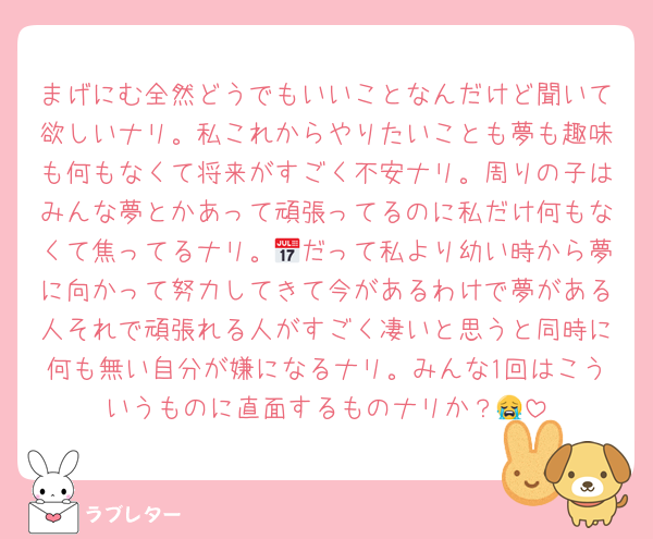 まげにむ全然どうでもいいことなんだけど聞いて欲しいナリ。私これからやりたいことも夢も趣味も何もなくて将来がすごく不安ナリ。周りの子はみんな夢とかあって頑張ってるのに私だけ何もなくて焦ってるナリ。📅だって私より幼い時から夢に向かって努力してきて今があるわけで夢がある人それで頑張れる人がすごく凄いと思うと同時に何も無い自分が嫌になるナリ。みんな1回はこういうものに直面するものナリか？😭