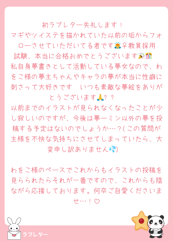 初ラブレター失礼します！
マギやツイステを描かれていた以前の垢からフォローさせていただいてる者です🙇‍♀️教員採用試験、本当に合格おめでとうございます🎉🎊
私自身夢書きとして活動している夢女なので、わをこ様の夢主ちゃんやキャラの夢が本当に性癖に刺さって大好きです🫶いつも素敵な夢絵をありがとうございます🙏✨✨
以前までのイラストが見られなくなったことが少し寂しいのですが、今後は夢ーミン以外の夢を投稿する予定はないのでしょうか…？(この質問が主様を不快な気持ちにさせてしまっていたら、大変申し訳ありません💦)

わをこ様のペースでこれからもイラストの投稿を見らられたらそれが一番ですので、これからも陰ながら応援しております。何卒ご自愛くださいませ…！