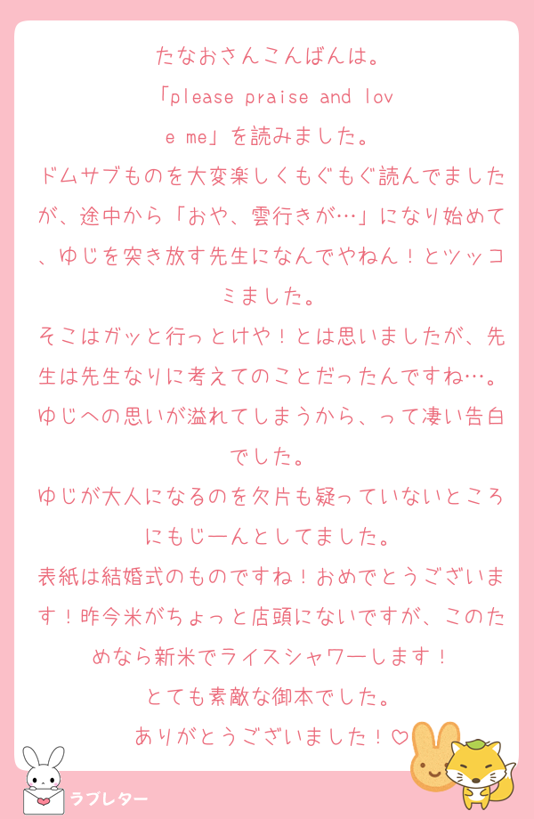 たなおさんこんばんは。
「please praise and love me」を読みました。
ドムサブものを大変楽しくもぐもぐ読んでましたが、途中から「おや、雲行きが…」になり始めて、ゆじを突き放す先生になんでやねん！とツッコミました。
そこはガッと行っとけや！とは思いましたが、先生は先生なりに考えてのことだったんですね…。ゆじへの思いが溢れてしまうから、って凄い告白でした。
ゆじが大人になるのを欠片も疑っていないところにもじーんとしてました。
表紙は結婚式のものですね！おめでとうございます！昨今米がちょっと店頭にないですが、このためなら新米でライスシャワーします！
とても素敵な御本でした。
ありがとうございました！