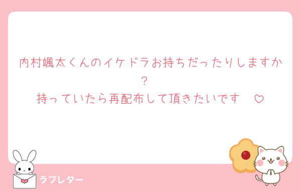 内村颯太くんのイケドラお持ちだったりしますか？
持っていたら再配布して頂きたいです🥺