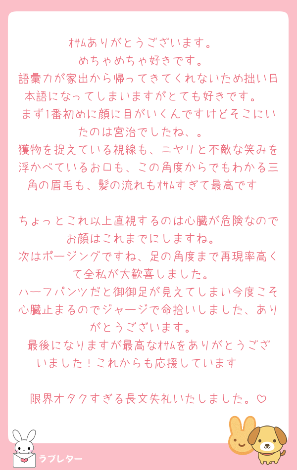 ｵｻﾑありがとうございます。
めちゃめちゃ好きです。
語彙力が家出から帰ってきてくれないため拙い日本語になってしまいますがとても好きです。
まず1番初めに顔に目がいくんですけどそこにいたのは宮治でしたね、。
獲物を捉えている視線も、ニヤリと不敵な笑みを浮かべているお口も、この角度からでもわかる三角の眉毛も、髪の流れもｵｻﾑすぎて最高です🫶
ちょっとこれ以上直視するのは心臓が危険なのでお顔はこれまでにしますね。
次はポージングですね、足の角度まで再現率高くて全私が大歓喜しました。
ハーフパンツだと御御足が見えてしまい今度こそ心臓止まるのでジャージで命拾いしました、ありがとうございます。
最後になりますが最高なｵｻﾑをありがとうございました！これからも応援しています🫶

限界オタクすぎる長文失礼いたしました。