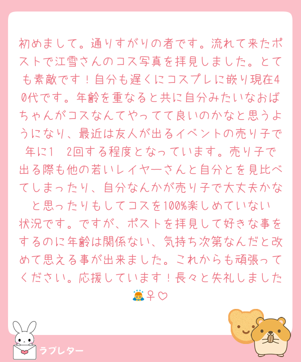 初めまして。通りすがりの者です。流れて来たポストで江雪さんのコス写真を拝見しました。とても素敵です！自分も遅くにコスプレに嵌り現在40代です。年齢を重なると共に自分みたいなおばちゃんがコスなんてやってて良いのかなと思うようになり、最近は友人が出るイベントの売り子で年に1〜2回する程度となっています。売り子で出る際も他の若いレイヤーさんと自分とを見比べてしまったり、自分なんかが売り子で大丈夫かなと思ったりもしてコスを100%楽しめていない状況です。ですが、ポストを拝見して好きな事をするのに年齢は関係ない、気持ち次第なんだと改めて思える事が出来ました。これからも頑張ってください。応援しています！長々と失礼しました🙇‍♀️