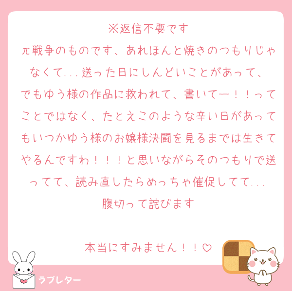※返信不要です
π戦争のものです、あれほんと焼きのつもりじゃなくて...送った日にしんどいことがあって、でもゆう様の作品に救われて、書いてー！！ってことではなく、たとえこのような辛い日があってもいつかゆう様のお嬢様決闘を見るまでは生きてやるんですわ！！！と思いながらそのつもりで送ってて、読み直したらめっちゃ催促してて...腹切って詫びます

本当にすみません！！