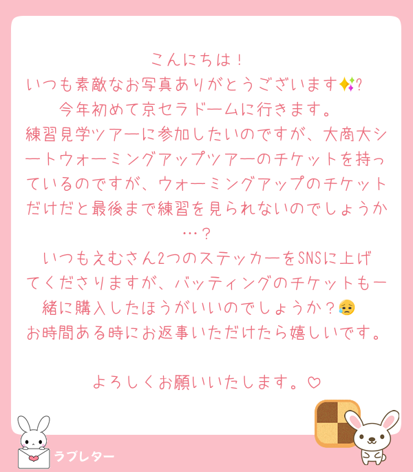 こんにちは！
いつも素敵なお写真ありがとうございます🥹✨
今年初めて京セラドームに行きます。
練習見学ツアーに参加したいのですが、大商大シートウォーミングアップツアーのチケットを持っているのですが、ウォーミングアップのチケットだけだと最後まで練習を見られないのでしょうか…？
いつもえむさん2つのステッカーをSNSに上げてくださりますが、バッティングのチケットも一緒に購入したほうがいいのでしょうか？😥
お時間ある時にお返事いただけたら嬉しいです。
よろしくお願いいたします。