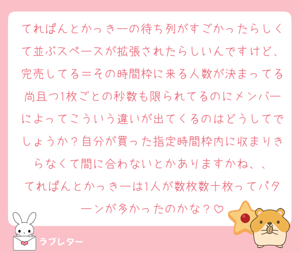 てれぱんとかっきーの待ち列がすごかったらしくて並ぶスペースが拡張されたらしいんですけど、完売してる＝その時間枠に来る人数が決まってる尚且つ1枚ごとの秒数も限られてるのにメンバーによってこういう違いが出てくるのはどうしてでしょうか？自分が買った指定時間枠内に収まりきらなくて間に合わないとかありますかね、、
てれぱんとかっきーは1人が数枚数十枚ってパターンが多かったのかな？