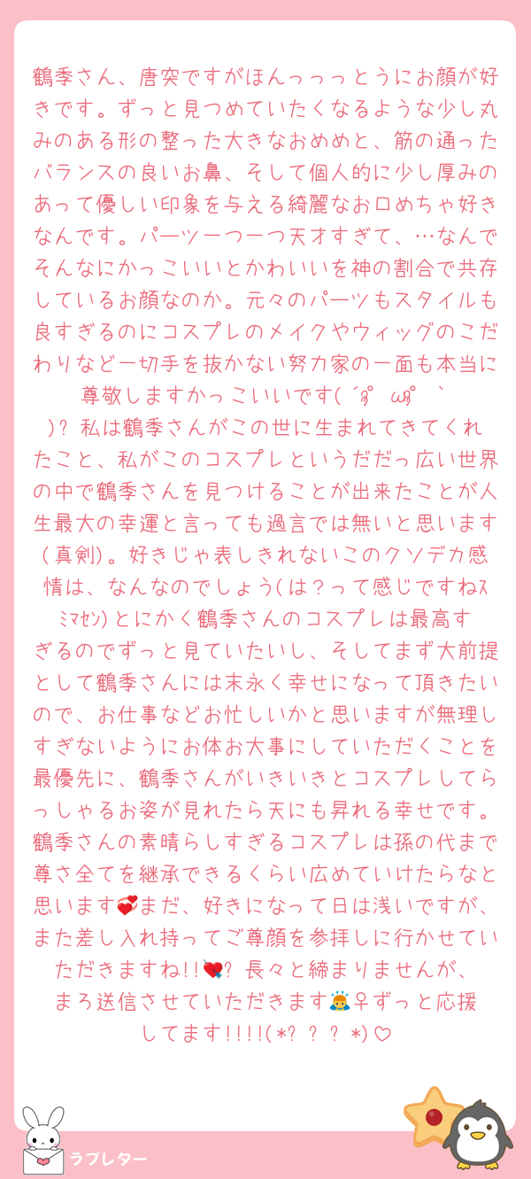 鶴季さん、唐突ですがほんっっっとうにお顔が好きです。ずっと見つめていたくなるような少し丸みのある形の整った大きなおめめと、筋の通ったバランスの良いお鼻、そして個人的に少し厚みのあって優しい印象を与える綺麗なお口めちゃ好きなんです。パーツ一つ一つ天才すぎて、…なんでそんなにかっこいいとかわいいを神の割合で共存しているお顔なのか。元々のパーツもスタイルも良すぎるのにコスプレのメイクやウィッグのこだわりなど一切手を抜かない努力家の一面も本当に尊敬しますかっこいいです(´°̥̥ω°̥̥｀)✨️私は鶴季さんがこの世に生まれてきてくれたこと、私がこのコスプレというだだっ広い世界の中で鶴季さんを見つけることが出来たことが人生最大の幸運と言っても過言では無いと思います(真剣)。好きじゃ表しきれないこのクソデカ感情は、なんなのでしょう(は？って感じですねｽﾐﾏｾﾝ)とにかく鶴季さんのコスプレは最高すぎるのでずっと見ていたいし、そしてまず大前提として鶴季さんには末永く幸せになって頂きたいので、お仕事などお忙しいかと思いますが無理しすぎないようにお体お大事にしていただくことを最優先に、鶴季さんがいきいきとコスプレしてらっしゃるお姿が見れたら天にも昇れる幸せです。鶴季さんの素晴らしすぎるコスプレは孫の代まで尊さ全てを継承できるくらい広めていけたらなと思います💞まだ、好きになって日は浅いですが、また差し入れ持ってご尊顔を参拝しに行かせていただきますね!!💘✨️長々と締まりませんが、まろ送信させていただきます🙇‍♀️ずっと応援してます!!!!(*ˊᵕˋ*)