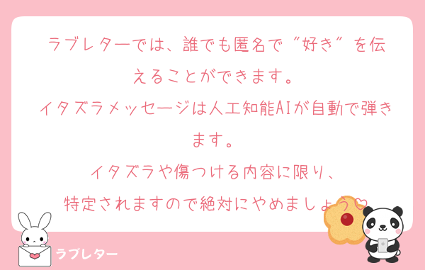 ラブレターでは、誰でも匿名で "好き" を伝えることができます。
イタズラメッセージは人工知能AIが自動で弾きます。
イタズラや傷つける内容に限り、
特定されますので絶対にやめましょう