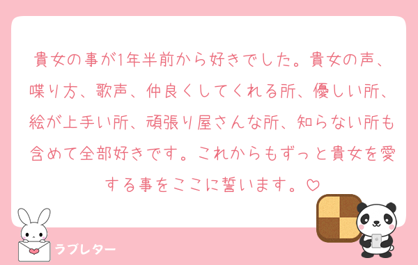 貴女の事が1年半前から好きでした。貴女の声、喋り方、歌声、仲良くしてくれる所、優しい所、絵が上手い所、頑張り屋さんな所、知らない所も含めて全部好きです。これからもずっと貴女を愛する事をここに誓います。