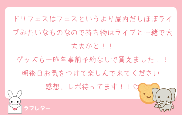 ドリフェスはフェスというより屋内だしほぼライブみたいなものなので持ち物はライブと一緒で大丈夫かと！！
グッズも一昨年事前予約なしで買えました！！
明後日お気をつけて楽しんで来てください☺︎
感想、レポ待ってます！！
