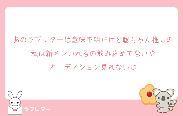 あのラブレターは意味不明だけど聡ちゃん推しの私は新メンいれるの飲み込めてないや
オーディション見れない