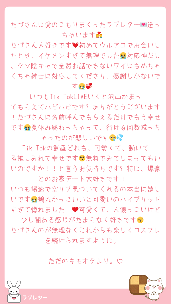 たづさんに愛のこもりまくったラブレター💌送っちゃいます💏
たづさん大好きです💓初めてウルアコでお会いしたとき、イケメンすぎて無理でした😭対応神だし、クソ陰キャで全然お話できないワイにもめちゃくちゃ紳士に対応してくださり、感謝しかないです😭💞
いつもTik TokLIVEいくと沢山かまってもらえてハピハピです✨ありがとうございます！たづさんに名前呼んでもらえるだけでもう幸せです😭夏休み終わっちゃって、行ける回数減っちゃったのが悲しいです😢💦
Tik Tokの動画どれも、可愛くて、動いてる推しみれて幸せです😚無料でみてしまってもいいのですか！！と言うお気持ちです✨特に、爆豪とのお家デート大好きです！
いつも爆速で空リプ気づいてくれるの本当に嬉しいです😭鶴丸かっこいいと可愛いのハイブリッドすぎて惚れました❤😳可愛くて、人懐っこいけど少し闇ある感じがたまらなく好きです😚
たづさんのが無理なくこれからも楽しくコスプレを続けられますように。

ただのキモオタより。