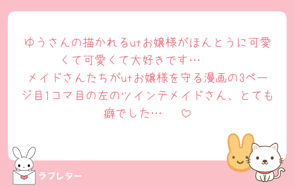 ゆうさんの描かれるutお嬢様がほんとうに可愛くて可愛くて大好きです… 🫶 
メイドさんたちがutお嬢様を守る漫画の3ページ目1コマ目の左のツインテメイドさん、とても癖でした… 🫶