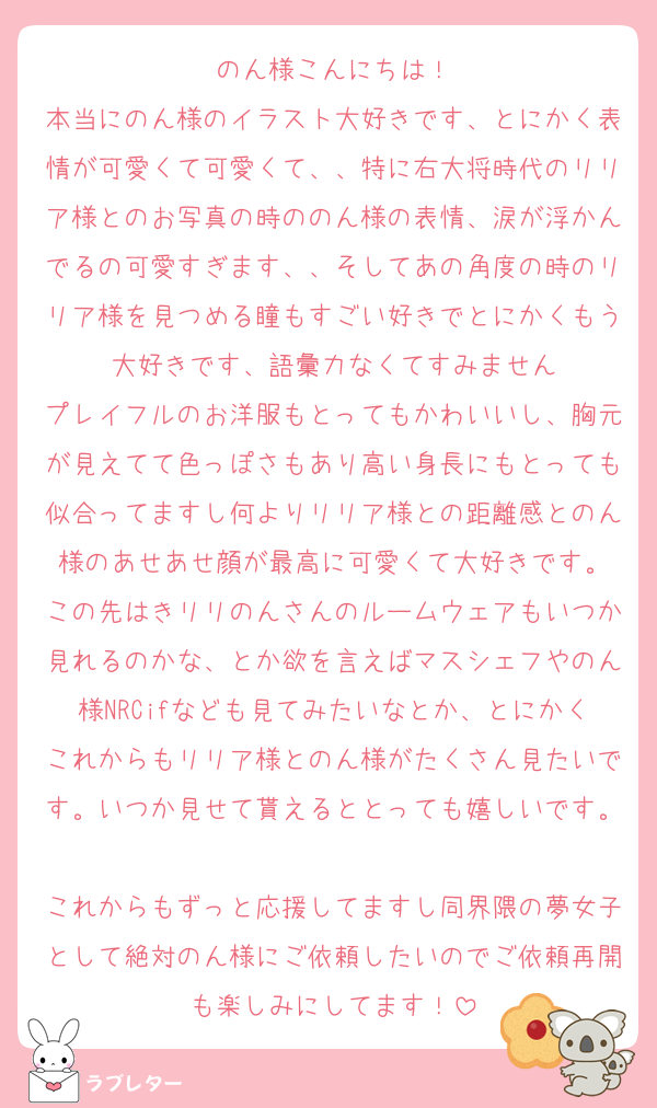 のん様こんにちは！
本当にのん様のイラスト大好きです、とにかく表情が可愛くて可愛くて、、特に右大将時代のリリア様とのお写真の時ののん様の表情、涙が浮かんでるの可愛すぎます、、そしてあの角度の時のリリア様を見つめる瞳もすごい好きでとにかくもう大好きです、語彙力なくてすみません
プレイフルのお洋服もとってもかわいいし、胸元が見えてて色っぽさもあり高い身長にもとっても似合ってますし何よりリリア様との距離感とのん様のあせあせ顔が最高に可愛くて大好きです。
この先はきリリのんさんのルームウェアもいつか見れるのかな、とか欲を言えばマスシェフやのん様NRCifなども見てみたいなとか、とにかくこれからもリリア様とのん様がたくさん見たいです。いつか見せて貰えるととっても嬉しいです。
これからもずっと応援してますし同界隈の夢女子として絶対のん様にご依頼したいのでご依頼再開も楽しみにしてます！