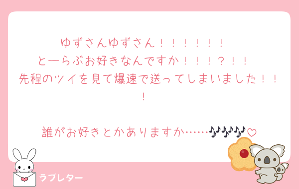 ゆずさんゆずさん！！！！！！
とーらぶお好きなんですか！！！？！！
先程のツイを見て爆速で送ってしまいました！！！

誰がお好きとかありますか……🎶🎶🎶