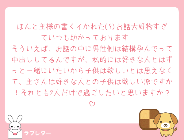 ほんと主様の書くイかれた(?)お話大好物すぎていつも助かっております🥺
そういえば、お話の中に男性側は結構孕んでって中出ししてるんですが、私的には好きな人とはずっと一緒にいたいから子供は欲しいとは思えなくて、主さんは好きな人との子供は欲しい派ですか！それとも2人だけで過ごしたいと思いますか？