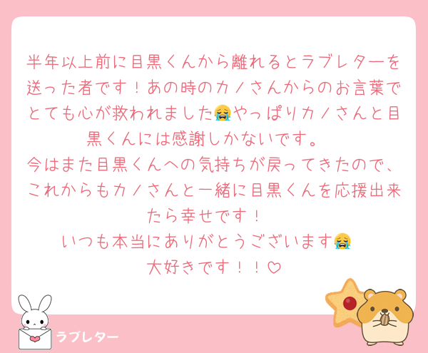 半年以上前に目黒くんから離れるとラブレターを送った者です！あの時のカノさんからのお言葉でとても心が救われました😭やっぱりカノさんと目黒くんには感謝しかないです。
今はまた目黒くんへの気持ちが戻ってきたので、これからもカノさんと一緒に目黒くんを応援出来たら幸せです！
いつも本当にありがとうございます😭
大好きです！！
