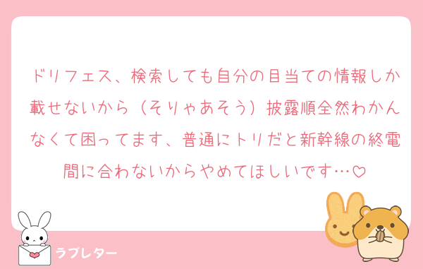 ドリフェス、検索しても自分の目当ての情報しか載せないから（そりゃあそう）披露順全然わかんなくて困ってます、普通にトリだと新幹線の終電間に合わないからやめてほしいです…