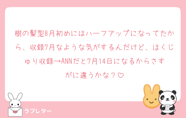 樹の髪型8月初めにはハーフアップになってたから、収録7月なような気がするんだけど、ほくじゅり収録→ANNだと7月14日になるからさすがに違うかな？