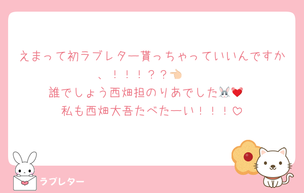 えまって初ラブレター貰っちゃっていいんですか、！！！？？👈🏻
誰でしょう西畑担のりあでした🐰💓
私も西畑大吾たべたーい！！！