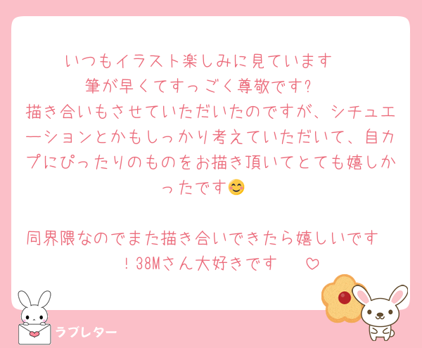 いつもイラスト楽しみに見ています♡
筆が早くてすっごく尊敬です✨
描き合いもさせていただいたのですが、シチュエーションとかもしっかり考えていただいて、自カプにぴったりのものをお描き頂いてとても嬉しかったです😊

同界隈なのでまた描き合いできたら嬉しいです〜〜！38Mさん大好きです♡♡♡