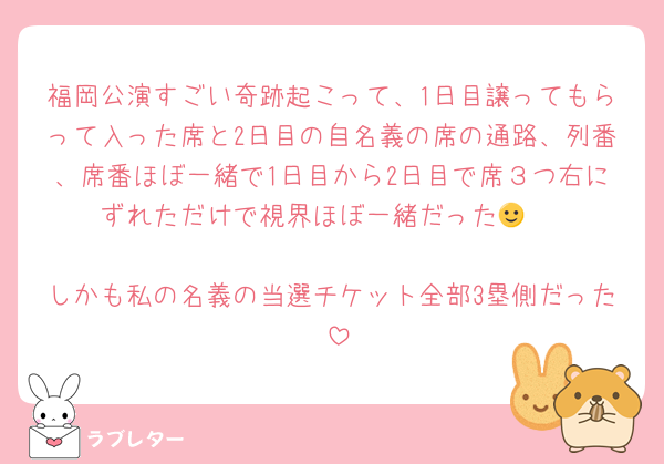 福岡公演すごい奇跡起こって、1日目譲ってもらって入った席と2日目の自名義の席の通路、列番、席番ほぼ一緒で1日目から2日目で席３つ右にずれただけで視界ほぼ一緒だった🙂‍↕️

しかも私の名義の当選チケット全部3塁側だった☺️