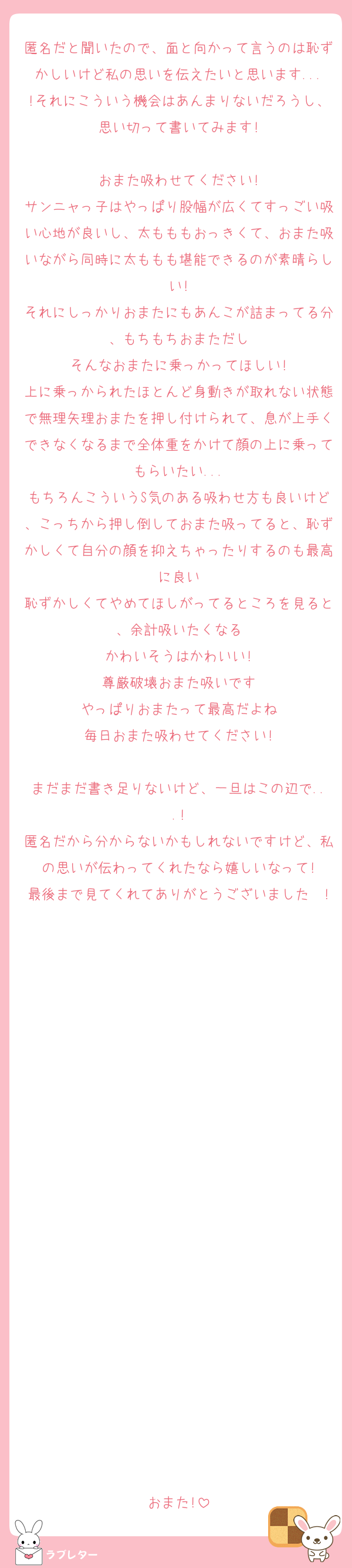 匿名だと聞いたので、面と向かって言うのは恥ずかしいけど私の思いを伝えたいと思います...!それにこういう機会はあんまりないだろうし、思い切って書いてみます!

おまた吸わせてください!
サンニャっ子はやっぱり股幅が広くてすっごい吸い心地が良いし、太もももおっきくて、おまた吸いながら同時に太ももも堪能できるのが素晴らしい!
それにしっかりおまたにもあんこが詰まってる分、もちもちおまただし
そんなおまたに乗っかってほしい!
上に乗っかられたほとんど身動きが取れない状態で無理矢理おまたを押し付けられて、息が上手くできなくなるまで全体重をかけて顔の上に乗ってもらいたい...
もちろんこういうS気のある吸わせ方も良いけど、こっちから押し倒しておまた吸ってると、恥ずかしくて自分の顔を抑えちゃったりするのも最高に良い
恥ずかしくてやめてほしがってるところを見ると、余計吸いたくなる
かわいそうはかわいい!
尊厳破壊おまた吸いです
やっぱりおまたって最高だよね
毎日おまた吸わせてください!

まだまだ書き足りないけど、一旦はこの辺で...!
匿名だから分からないかもしれないですけど、私の思いが伝わってくれたなら嬉しいなって!
最後まで見てくれてありがとうございました〜!





















おまた!