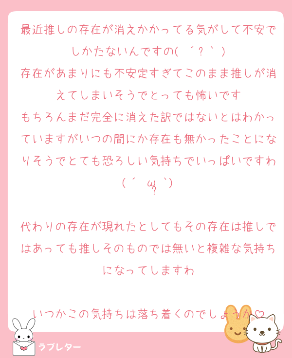 最近推しの存在が消えかかってる気がして不安でしかたないんですの( ´ཫ` )
存在があまりにも不安定すぎてこのまま推しが消えてしまいそうでとっても怖いです
もちろんまだ完全に消えた訳ではないとはわかっていますがいつの間にか存在も無かったことになりそうでとても恐ろしい気持ちでいっぱいですわ(´•ω•̥`)

代わりの存在が現れたとしてもその存在は推しではあっても推しそのものでは無いと複雑な気持ちになってしますわ

いつかこの気持ちは落ち着くのでしょうか