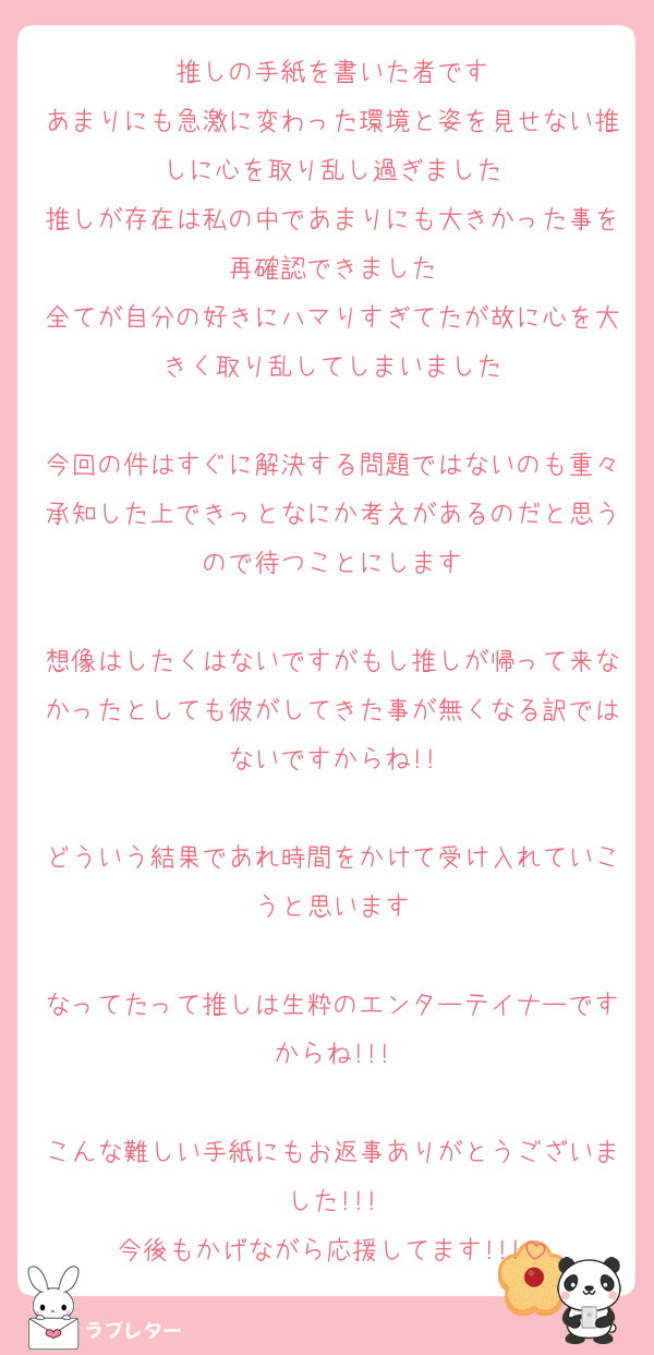 推しの手紙を書いた者です
あまりにも急激に変わった環境と姿を見せない推しに心を取り乱し過ぎました
推しが存在は私の中であまりにも大きかった事を再確認できました
全てが自分の好きにハマりすぎてたが故に心を大きく取り乱してしまいました

今回の件はすぐに解決する問題ではないのも重々承知した上できっとなにか考えがあるのだと思うので待つことにします

想像はしたくはないですがもし推しが帰って来なかったとしても彼がしてきた事が無くなる訳ではないですからね!!

どういう結果であれ時間をかけて受け入れていこうと思います

なってたって推しは生粋のエンターテイナーですからね!!!

こんな難しい手紙にもお返事ありがとうございました!!!
今後もかげながら応援してます!!!