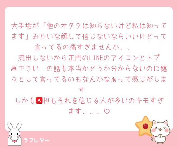 大手垢が「他のオタクは知らないけど私は知ってます」みたいな顔して信じないならいいけどって言ってるの痛すぎませんか、、 
流出しないから正門のLINEのアイコンとトプ画下さい〜の話も本当かどうか分からないのに嬉々として言ってるのもなんかなぁって感じがします🥲
しかも🅰️担もそれを信じる人が多いのキモすぎます、、、