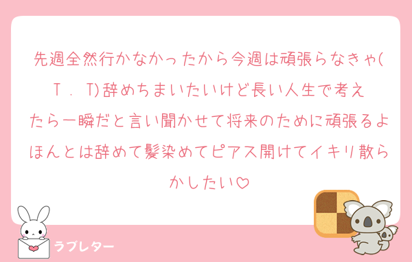 先週全然行かなかったから今週は頑張らなきゃ(T . T)辞めちまいたいけど長い人生で考えたら一瞬だと言い聞かせて将来のために頑張るよほんとは辞めて髪染めてピアス開けてイキリ散らかしたい