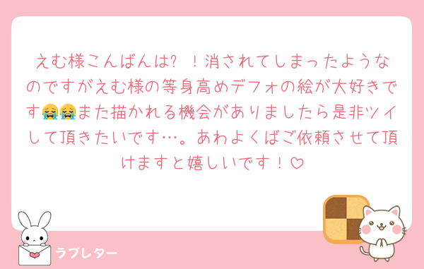 えむ様こんばんは✨️！消されてしまったようなのですがえむ様の等身高めデフォの絵が大好きです😭😭また描かれる機会がありましたら是非ツイして頂きたいです…。あわよくばご依頼させて頂けますと嬉しいです！