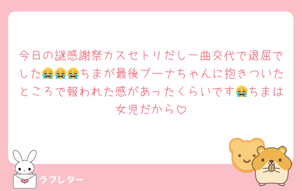 今日の謎感謝祭カスセトリだし一曲交代で退屈でした😭😭😭ちまが最後ブーナちゃんに抱きついたところで報われた感があったくらいです😭ちまは女児だから