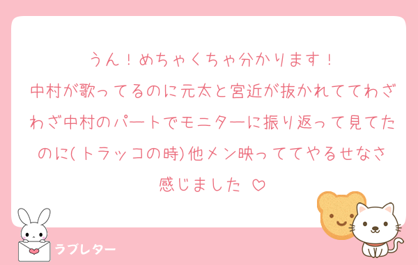 うん！めちゃくちゃ分かります！
中村が歌ってるのに元太と宮近が抜かれててわざわざ中村のパートでモニターに振り返って見てたのに(トラッコの時)他メン映っててやるせなさ感じました☺️