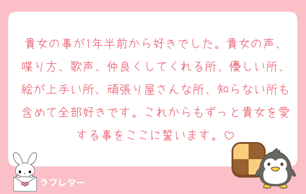 貴女の事が1年半前から好きでした。貴女の声、喋り方、歌声、仲良くしてくれる所、優しい所、絵が上手い所、頑張り屋さんな所、知らない所も含めて全部好きです。これからもずっと貴女を愛する事をここに誓います。