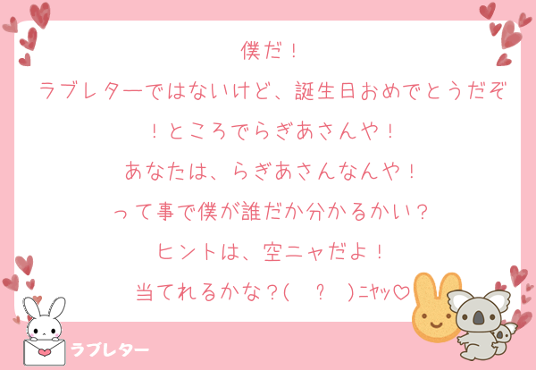 僕だ！
ラブレターではないけど、誕生日おめでとうだぞ！ところでらぎあさんや！
あなたは、らぎあさんなんや！
って事で僕が誰だか分かるかい？
ヒントは、空ニャだよ！
当てれるかな？( ≖ᴗ≖​)ﾆﾔｯ