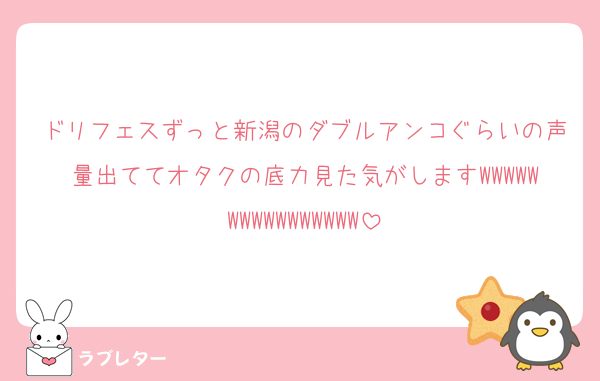 ドリフェスずっと新潟のダブルアンコぐらいの声量出ててオタクの底力見た気がしますWWWWWWWWWWWWWWWW