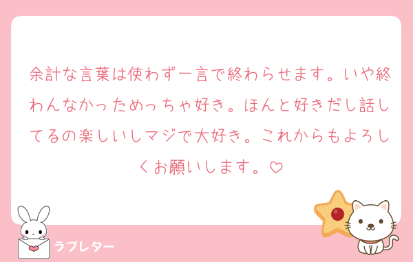 余計な言葉は使わず一言で終わらせます。いや終わんなかっためっちゃ好き。ほんと好きだし話してるの楽しいしマジで大好き。これからもよろしくお願いします。