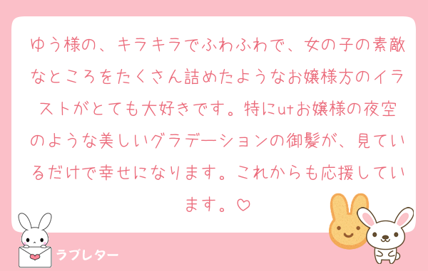 ゆう様の、キラキラでふわふわで、女の子の素敵なところをたくさん詰めたようなお嬢様方のイラストがとても大好きです。特にutお嬢様の夜空のような美しいグラデーションの御髪が、見ているだけで幸せになります。これからも応援しています。