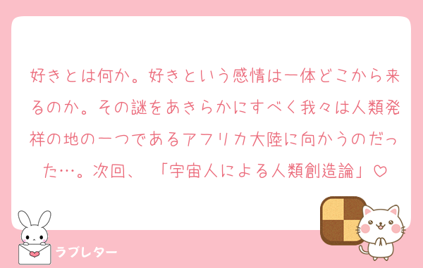 好きとは何か。好きという感情は一体どこから来るのか。その謎をあきらかにすべく我々は人類発祥の地の一つであるアフリカ大陸に向かうのだった…。次回、 「宇宙人による人類創造論」
