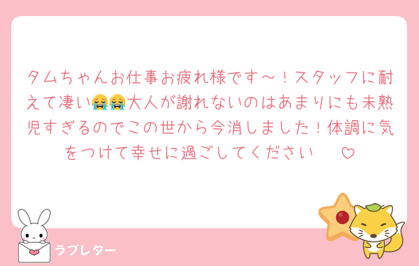 タムちゃんお仕事お疲れ様です～！スタッフに耐えて凄い😭😭大人が謝れないのはあまりにも未熟児すぎるのでこの世から今消しました！体調に気をつけて幸せに過ごしてください〜♡